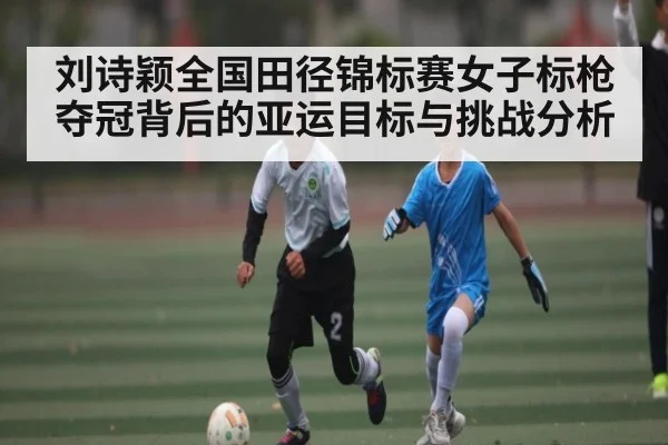 刘诗颖全国田径锦标赛女子标枪夺冠背后的亚运目标与挑战分析