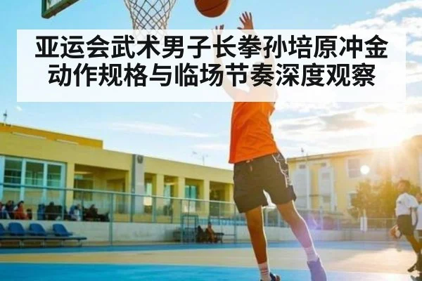 亚运会武术男子长拳孙培原冲金动作规格与临场节奏深度观察